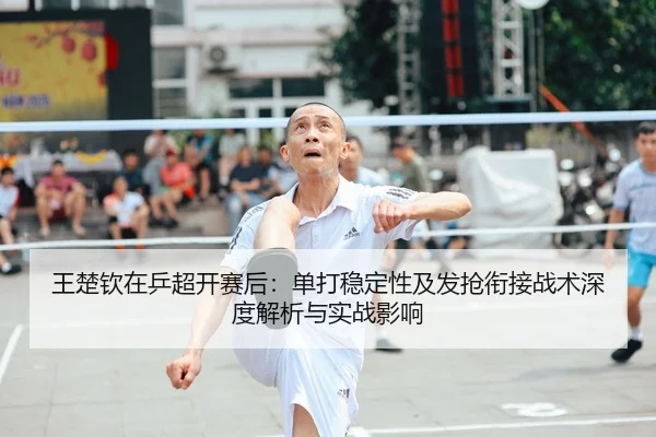 王楚钦在乒超开赛后：单打稳定性及发抢衔接战术深度解析与实战影响